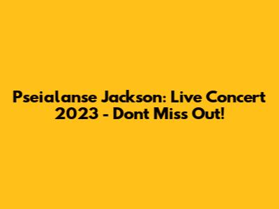 Pseialanse Jackson: Live Concert 2023 - Don't Miss Out!