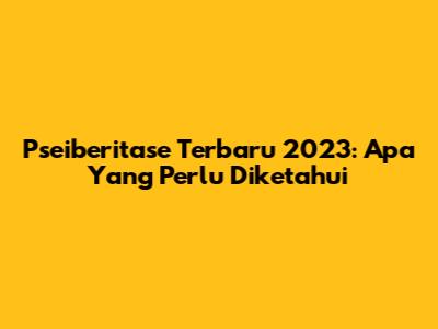 Pseiberitase Terbaru 2023: Apa Yang Perlu Diketahui