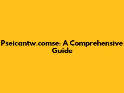 Pseicantw.comse: A Comprehensive Guide