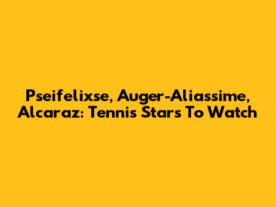 Pseifelixse, Auger-Aliassime, Alcaraz: Tennis Stars To Watch