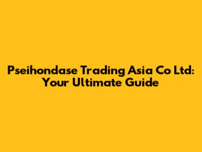 Pseihondase Trading Asia Co Ltd: Your Ultimate Guide