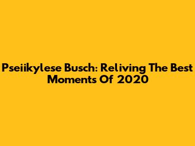 Pseiikylese Busch: Reliving The Best Moments Of 2020