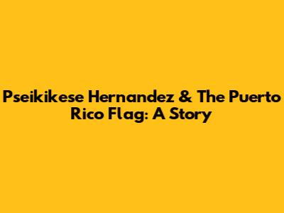 Pseikikese Hernandez & The Puerto Rico Flag: A Story