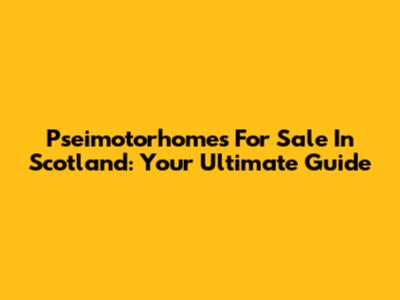 Pseimotorhomes For Sale In Scotland: Your Ultimate Guide