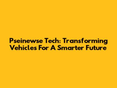 Pseinewse Tech: Transforming Vehicles For A Smarter Future