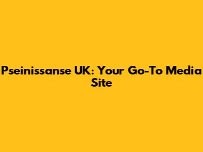 Pseinissanse UK: Your Go-To Media Site