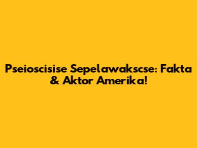 Pseioscisise Sepelawakscse: Fakta & Aktor Amerika!