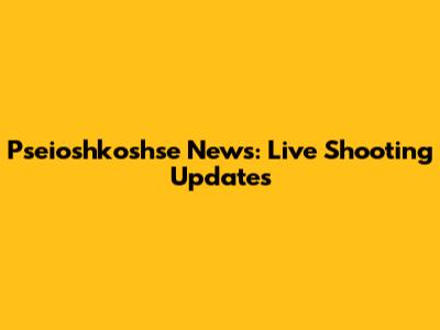 Pseioshkoshse News: Live Shooting Updates