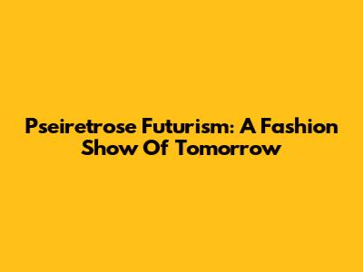 Pseiretrose Futurism: A Fashion Show Of Tomorrow