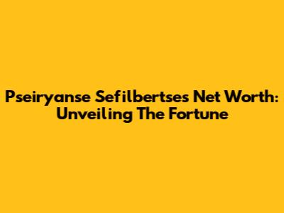 Pseiryanse Sefilbertse's Net Worth: Unveiling The Fortune