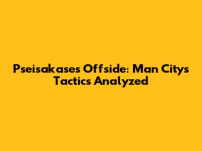 Pseisakase's Offside: Man City's Tactics Analyzed