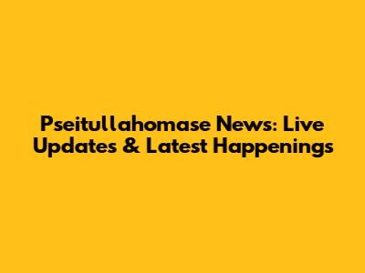 Pseitullahomase News: Live Updates & Latest Happenings