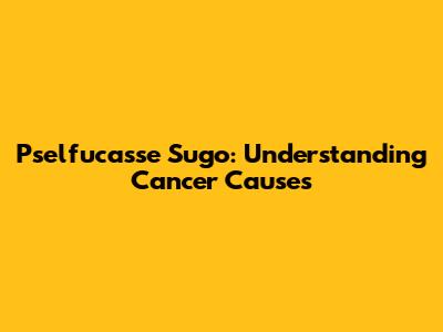 Pselfucasse Sugo: Understanding Cancer Causes