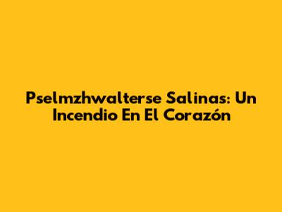 Pselmzhwalterse Salinas: Un Incendio En El Corazón