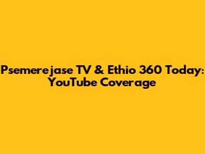 Psemerejase TV & Ethio 360 Today: YouTube Coverage