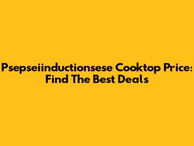 Psepseiinductionsese Cooktop Price: Find The Best Deals