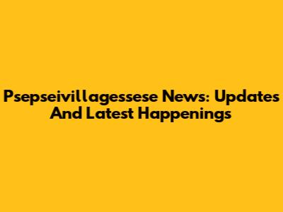 Psepseivillagessese News: Updates And Latest Happenings