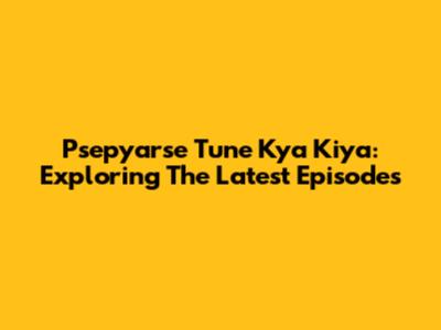 Psepyarse Tune Kya Kiya: Exploring The Latest Episodes