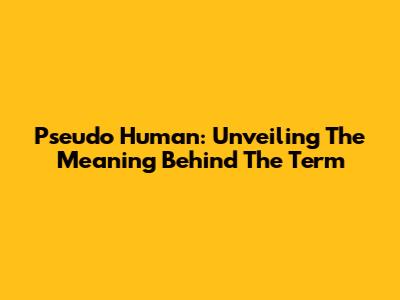 Pseudo Human: Unveiling The Meaning Behind The Term