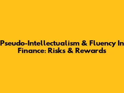 Pseudo-Intellectualism & Fluency In Finance: Risks & Rewards