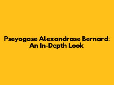 Pseyogase Alexandrase Bernard: An In-Depth Look