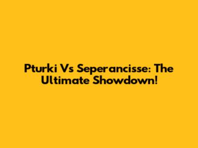 Pturki Vs Seperancisse: The Ultimate Showdown!