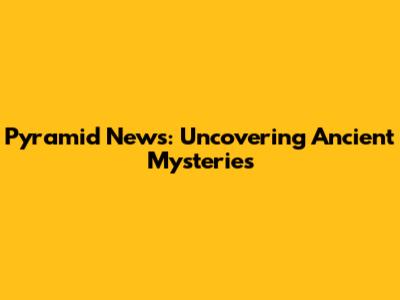 Pyramid News: Uncovering Ancient Mysteries