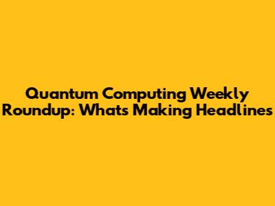 Quantum Computing Weekly Roundup: What's Making Headlines