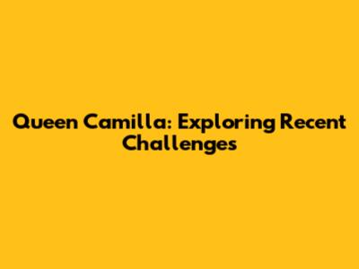 Queen Camilla: Exploring Recent Challenges