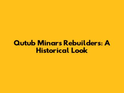 Qutub Minar's Rebuilders: A Historical Look