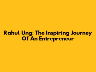 Rahul Ung: The Inspiring Journey Of An Entrepreneur