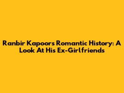 Ranbir Kapoor's Romantic History: A Look At His Ex-Girlfriends