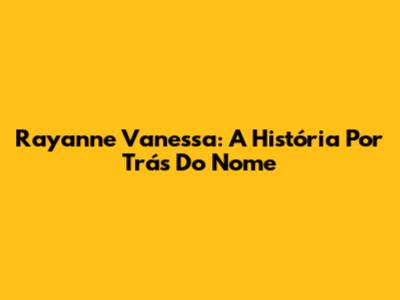 Rayanne Vanessa: A História Por Trás Do Nome