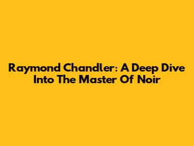 Raymond Chandler: A Deep Dive Into The Master Of Noir