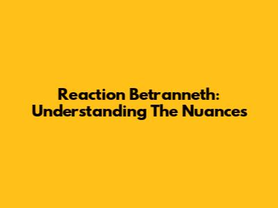 Reaction Betranneth: Understanding The Nuances