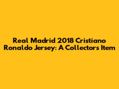 Real Madrid 2018 Cristiano Ronaldo Jersey: A Collector's Item