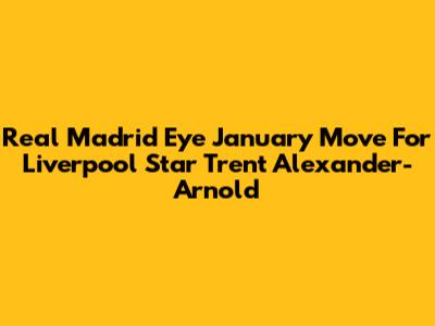 Real Madrid Eye January Move For Liverpool Star Trent Alexander-Arnold
