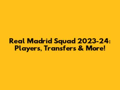 Real Madrid Squad 2023-24: Players, Transfers & More!