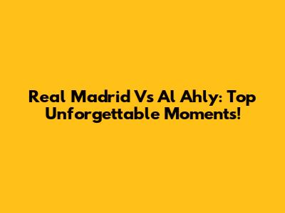 Real Madrid Vs Al Ahly: Top Unforgettable Moments!