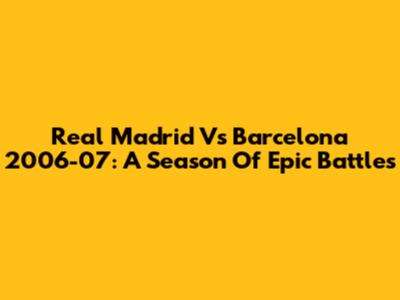 Real Madrid Vs Barcelona 2006-07: A Season Of Epic Battles