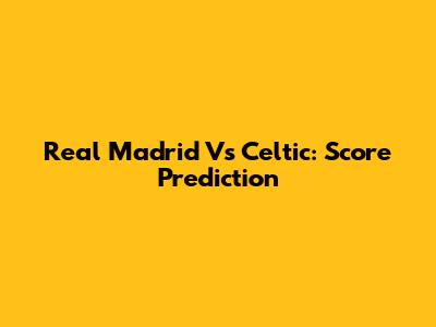 Real Madrid Vs Celtic: Score Prediction