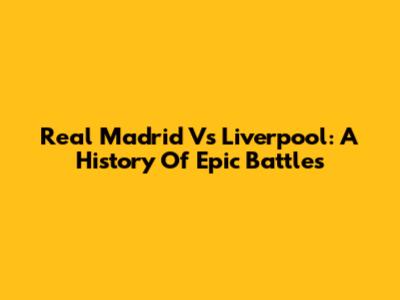 Real Madrid Vs Liverpool: A History Of Epic Battles