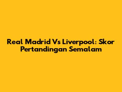 Real Madrid Vs Liverpool: Skor Pertandingan Semalam