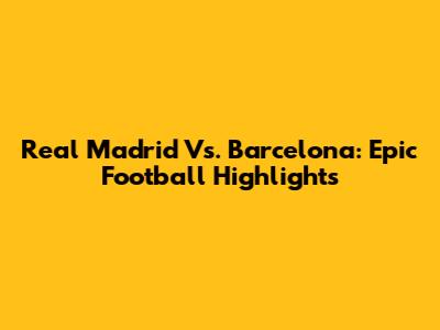 Real Madrid Vs. Barcelona: Epic Football Highlights