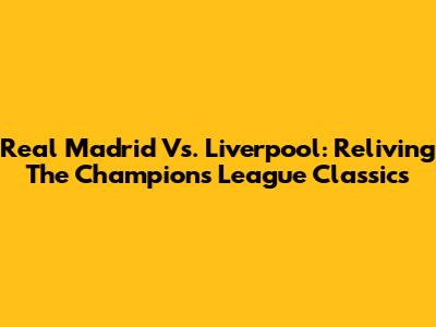 Real Madrid Vs. Liverpool: Reliving The Champions League Classics
