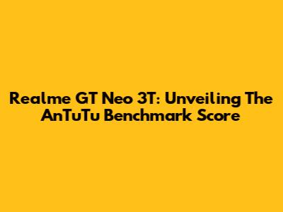 Realme GT Neo 3T: Unveiling The AnTuTu Benchmark Score