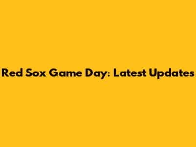 Red Sox Game Day: Latest Updates