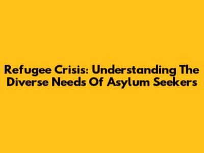 Refugee Crisis: Understanding The Diverse Needs Of Asylum Seekers