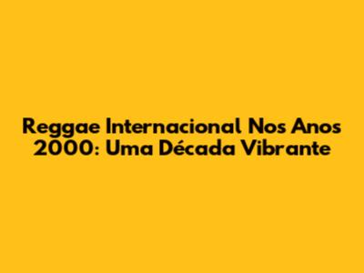 Reggae Internacional Nos Anos 2000: Uma Década Vibrante