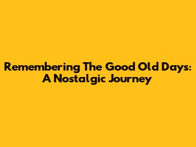 Remembering The Good Old Days: A Nostalgic Journey